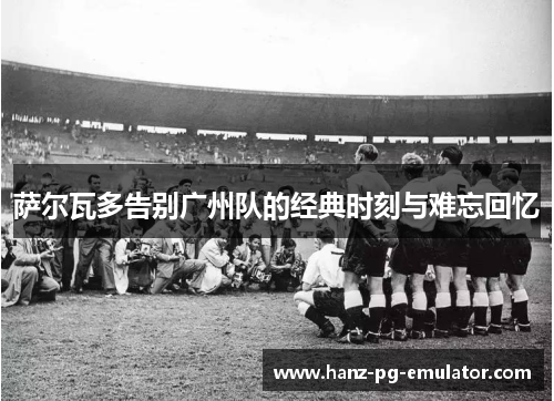 萨尔瓦多告别广州队的经典时刻与难忘回忆
