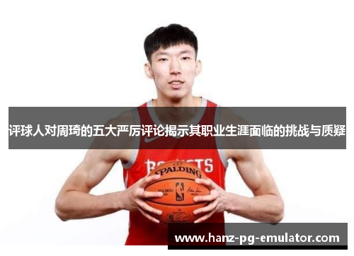 评球人对周琦的五大严厉评论揭示其职业生涯面临的挑战与质疑