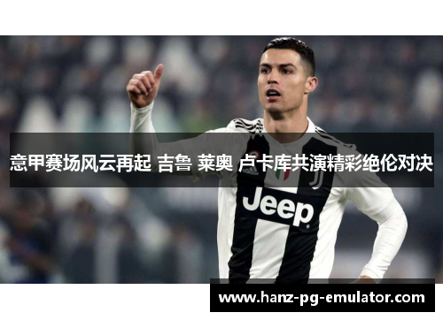 意甲赛场风云再起 吉鲁 莱奥 卢卡库共演精彩绝伦对决 意甲赛场风云再起 吉鲁 莱奥 卢卡库共演精彩绝伦对决