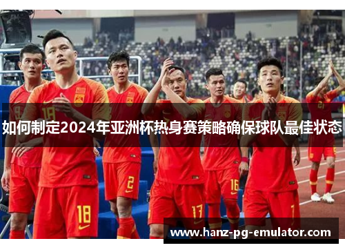 如何制定2024年亚洲杯热身赛策略确保球队最佳状态 如何制定2024年亚洲杯热身赛策略确保球队最佳状态