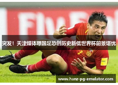 突发!天津媒体曝国足恐创历史新低世界杯前景堪忧 突发!天津媒体曝国足恐创历史新低世界杯前景堪忧