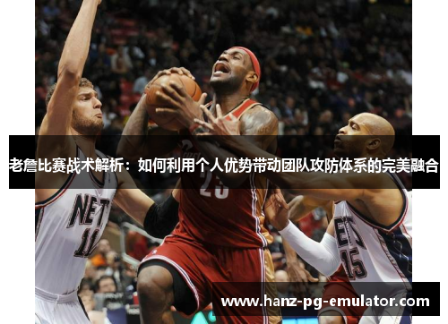 老詹比赛战术解析：如何利用个人优势带动团队攻防体系的完美融合
