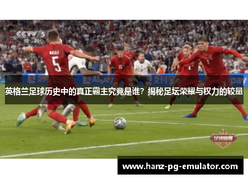 英格兰足球历史中的真正霸主究竟是谁?揭秘足坛荣耀与权力的较量 英格兰足球历史中的真正霸主究竟是谁?揭秘足坛荣耀与权力的较量
