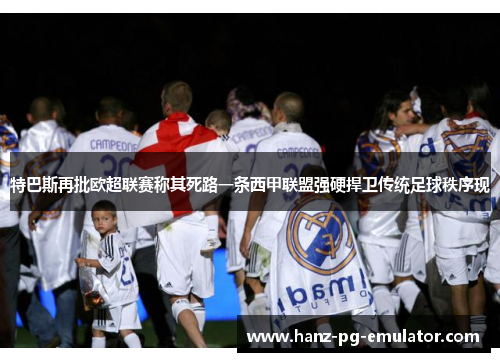 特巴斯再批欧超联赛称其死路一条西甲联盟强硬捍卫传统足球秩序现